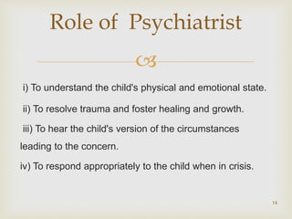 
i) To understand the child's physical and emotional state.
ii) To resolve trauma and foster healing and growth.
iii) To hear the child's version of the circumstances
leading to the concern.
iv) To respond appropriately to the child when in crisis.
14
Role of Psychiatrist
 