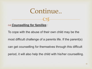 
 Counselling for families :
To cope with the abuse of their own child may be the
most difficult challenge of a parents life. If the parent(s)
can get counselling for themselves through this difficult
period, it will also help the child with his/her counselling.
16
Continue..
 