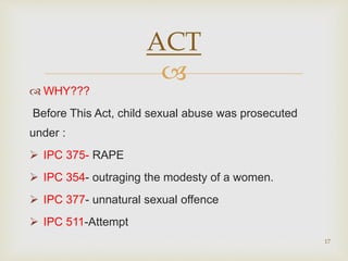 
 WHY???
Before This Act, child sexual abuse was prosecuted
under :
 IPC 375- RAPE
 IPC 354- outraging the modesty of a women.
 IPC 377- unnatural sexual offence
 IPC 511-Attempt
17
ACT
 