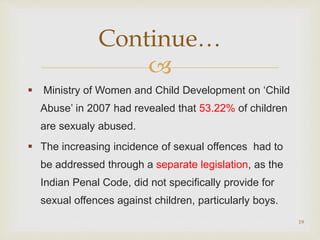 
 Ministry of Women and Child Development on ‘Child
Abuse’ in 2007 had revealed that 53.22% of children
are sexualy abused.
 The increasing incidence of sexual offences had to
be addressed through a separate legislation, as the
Indian Penal Code, did not specifically provide for
sexual offences against children, particularly boys.
19
Continue…
 