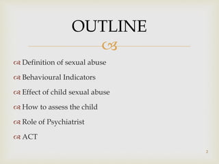 
 Definition of sexual abuse
 Behavioural Indicators
 Effect of child sexual abuse
 How to assess the child
 Role of Psychiatrist
 ACT
OUTLINE
2
 