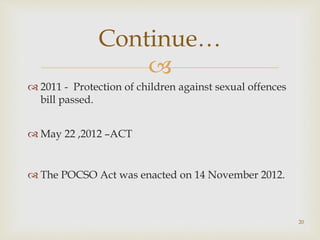 
 2011 - Protection of children against sexual offences
bill passed.
 May 22 ,2012 –ACT
 The POCSO Act was enacted on 14 November 2012.
20
Continue…
 