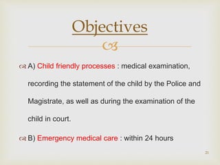 
 A) Child friendly processes : medical examination,
recording the statement of the child by the Police and
Magistrate, as well as during the examination of the
child in court.
 B) Emergency medical care : within 24 hours
21
Objectives
 