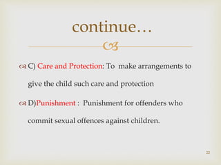 
 C) Care and Protection: To make arrangements to
give the child such care and protection
 D)Punishment : Punishment for offenders who
commit sexual offences against children.
22
continue…
 