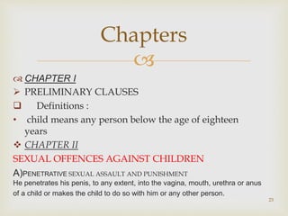 
 CHAPTER I
 PRELIMINARY CLAUSES
 Definitions :
• child means any person below the age of eighteen
years
 CHAPTER II
SEXUAL OFFENCES AGAINST CHILDREN
A)PENETRATIVE SEXUAL ASSAULT AND PUNISHMENT
He penetrates his penis, to any extent, into the vagina, mouth, urethra or anus
of a child or makes the child to do so with him or any other person.
23
Chapters
 