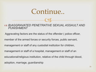 
 B)AGGRAVATED PENETRATIVE SEXUAL ASSAULT AND
PUNISHMENT
Aggravating factors are the status of the offender ( police officer,
member of the armed forces or security forces, public servant,
management or staff of any custodial institution for children,
management or staff of a hospital, management or staff of an
educational/religious institution, relative of the child through blood,
adoption, marriage, guardianship
24
Continue..
 