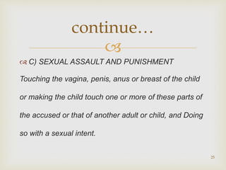 
 C) SEXUAL ASSAULT AND PUNISHMENT
Touching the vagina, penis, anus or breast of the child
or making the child touch one or more of these parts of
the accused or that of another adult or child, and Doing
so with a sexual intent.
25
continue…
 