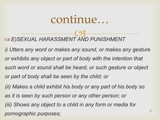  E)SEXUAL HARASSMENT AND PUNISHMENT
i) Utters any word or makes any sound, or makes any gesture
or exhibits any object or part of body with the intention that
such word or sound shall be heard, or such gesture or object
or part of body shall be seen by the child; or
(ii) Makes a child exhibit his body or any part of his body so
as it is seen by such person or any other person; or
(iii) Shows any object to a child in any form or media for
pornographic purposes;
27
continue…
 