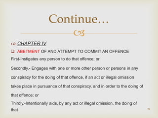 
 CHAPTER IV
 ABETMENT OF AND ATTEMPT TO COMMIT AN OFFENCE
First-Instigates any person to do that offence; or
Secondly.- Engages with one or more other person or persons in any
conspiracy for the doing of that offence, if an act or illegal omission
takes place in pursuance of that conspiracy, and in order to the doing of
that offence; or
Thirdly.-Intentionally aids, by any act or illegal omission, the doing of
that 29
Continue…
 