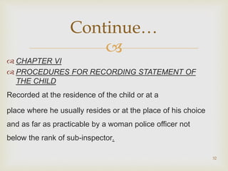 
 CHAPTER VI
 PROCEDURES FOR RECORDING STATEMENT OF
THE CHILD
Recorded at the residence of the child or at a
place where he usually resides or at the place of his choice
and as far as practicable by a woman police officer not
below the rank of sub-inspector.
32
Continue…
 