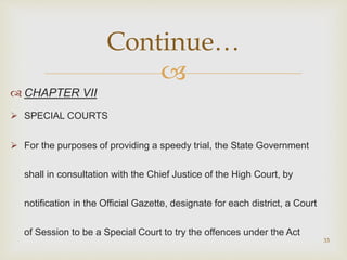
 CHAPTER VII
 SPECIAL COURTS
 For the purposes of providing a speedy trial, the State Government
shall in consultation with the Chief Justice of the High Court, by
notification in the Official Gazette, designate for each district, a Court
of Session to be a Special Court to try the offences under the Act
33
Continue…
 