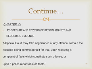 
CHAPTER VII
• PROCEDURE AND POWERS OF SPECIAL COURTS AND
RECORDING EVIDENCE
A Special Court may take cognizance of any offence, without the
accused being committed to it for trial, upon receiving a
complaint of facts which constitute such offence, or
upon a police report of such facts. 34
Continue…
 