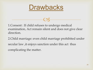 
1.Consent : If child refuses to undergo medical
examination, Act remain silent and does not give clear
direction.
2.Child marriage: even child marriage prohibited under
secular law ,it enjoys sanction under this act thus
complicating the matter.
39
Drawbacks
 