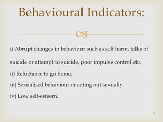 
i) Abrupt changes in behaviour such as self harm, talks of
suicide or attempt to suicide, poor impulse control etc.
ii) Reluctance to go home.
iii) Sexualised behaviour or acting out sexually.
iv) Low self-esteem.
4
Behavioural Indicators:
 