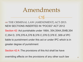 
 THE CRIMINAL LAW (AMENDMENT) ACT-2013:
NEW SECTIONS INSERTED IN “POCSO” ACT 2012
Section 42: Act punishable under 166A, 354,354A,354B,354
C,354 D, 376,376 A,376 B,376 C,376 D,376 E ,509 of IPC
liable to punishment under this act or under IPC which is in
greater degree of punishment
Section 42 A :The provisions of this Act shall be have
overriding effects on the provisions of any other such law 41
Amendments
 