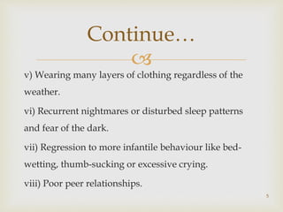 
v) Wearing many layers of clothing regardless of the
weather.
vi) Recurrent nightmares or disturbed sleep patterns
and fear of the dark.
vii) Regression to more infantile behaviour like bed-
wetting, thumb-sucking or excessive crying.
viii) Poor peer relationships.
5
Continue…
 