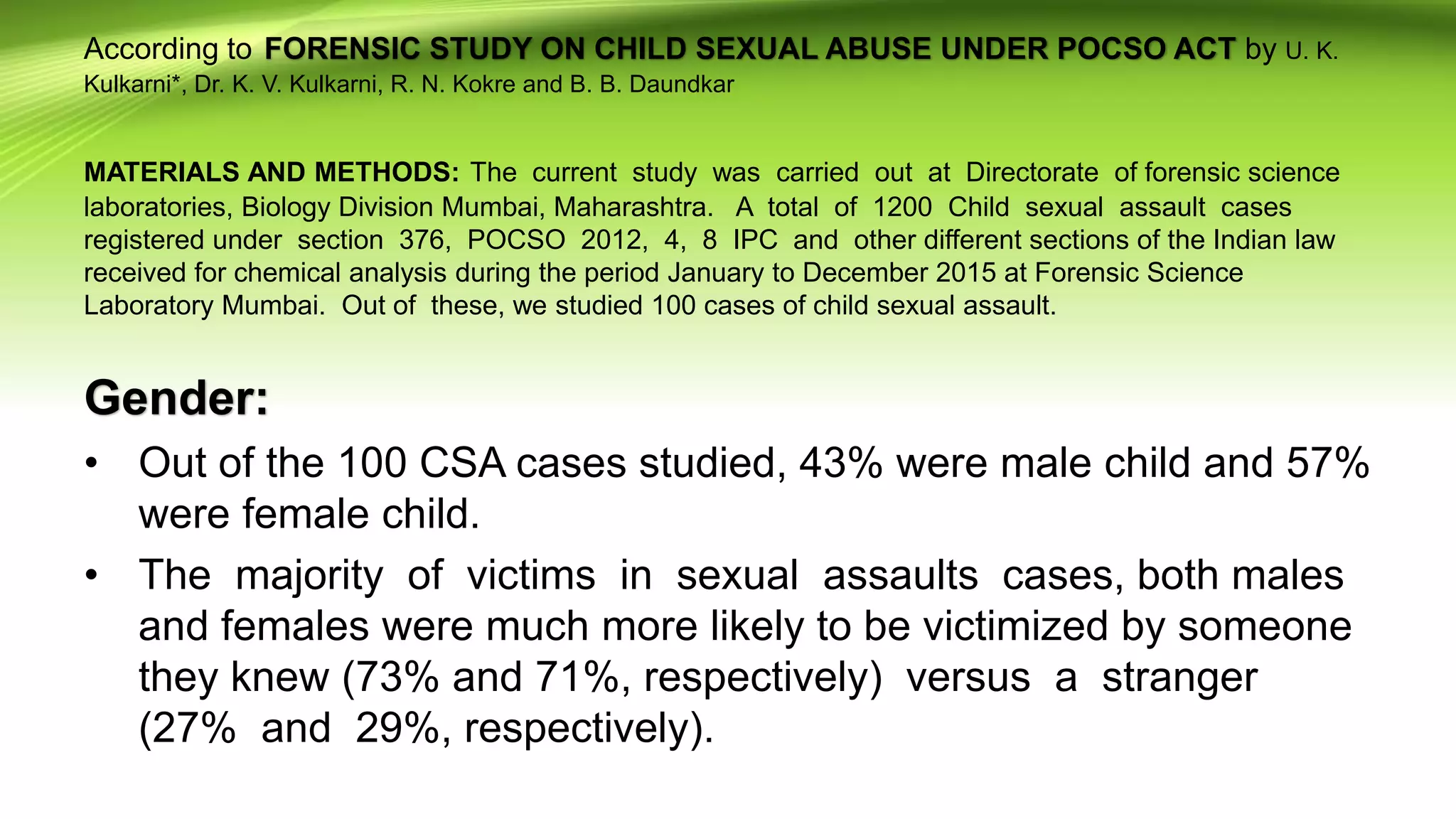 According to FORENSIC STUDY ON CHILD SEXUAL ABUSE UNDER POCSO ACT by U. K.
Kulkarni*, Dr. K. V. Kulkarni, R. N. Kokre and B. B. Daundkar
MATERIALS AND METHODS: The current study was carried out at Directorate of forensic science
laboratories, Biology Division Mumbai, Maharashtra. A total of 1200 Child sexual assault cases
registered under section 376, POCSO 2012, 4, 8 IPC and other different sections of the Indian law
received for chemical analysis during the period January to December 2015 at Forensic Science
Laboratory Mumbai. Out of these, we studied 100 cases of child sexual assault.
Gender:
• Out of the 100 CSA cases studied, 43% were male child and 57%
were female child.
• The majority of victims in sexual assaults cases, both males
and females were much more likely to be victimized by someone
they knew (73% and 71%, respectively) versus a stranger
(27% and 29%, respectively).
 