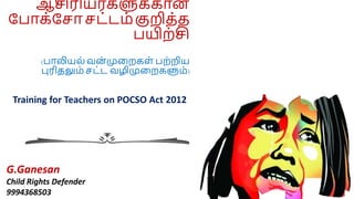 ஆசிரியர்களுக்கான
ப ாக்ப ா ட்டம் குறித்த
யிற்சி
( ாலியல் வன
் முறறகள் ற்றிய
புரிதலும் ட்ட வழிமுறறகளும்)
G.Ganesan
Child Rights Defender
9994368503
Training for Teachers on POCSO Act 2012
 