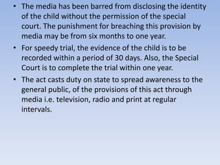• The media has been barred from disclosing the identity
of the child without the permission of the special
court. The punishment for breaching this provision by
media may be from six months to one year.
• For speedy trial, the evidence of the child is to be
recorded within a period of 30 days. Also, the Special
Court is to complete the trial within one year.
• The act casts duty on state to spread awareness to the
general public, of the provisions of this act through
media i.e. television, radio and print at regular
intervals.
 