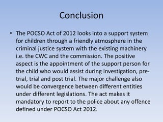 Conclusion
• The POCSO Act of 2012 looks into a support system
for children through a friendly atmosphere in the
criminal justice system with the existing machinery
i.e. the CWC and the commission. The positive
aspect is the appointment of the support person for
the child who would assist during investigation, pre-
trial, trial and post trial. The major challenge also
would be convergence between different entities
under different legislations. The act makes it
mandatory to report to the police about any offence
defined under POCSO Act 2012.
 