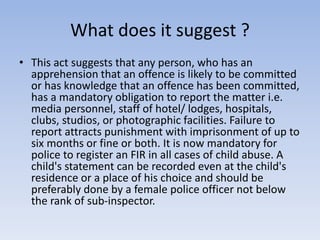 What does it suggest ?
• This act suggests that any person, who has an
apprehension that an offence is likely to be committed
or has knowledge that an offence has been committed,
has a mandatory obligation to report the matter i.e.
media personnel, staff of hotel/ lodges, hospitals,
clubs, studios, or photographic facilities. Failure to
report attracts punishment with imprisonment of up to
six months or fine or both. It is now mandatory for
police to register an FIR in all cases of child abuse. A
child's statement can be recorded even at the child's
residence or a place of his choice and should be
preferably done by a female police officer not below
the rank of sub-inspector.
 