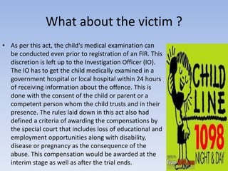 What about the victim ?
• As per this act, the child's medical examination can
be conducted even prior to registration of an FIR. This
discretion is left up to the Investigation Officer (IO).
The IO has to get the child medically examined in a
government hospital or local hospital within 24 hours
of receiving information about the offence. This is
done with the consent of the child or parent or a
competent person whom the child trusts and in their
presence. The rules laid down in this act also had
defined a criteria of awarding the compensations by
the special court that includes loss of educational and
employment opportunities along with disability,
disease or pregnancy as the consequence of the
abuse. This compensation would be awarded at the
interim stage as well as after the trial ends.
 