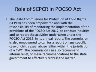 Role of SCPCR in POCSO Act
• The State Commissions for Protection of Child Rights
(SCPCR) has been empowered and with the
responsibility of monitoring the implementation of the
provisions of the POCSO Act 2012, to conduct inquiries
and to report the activities undertaken under the
POCSO Act 2012, in its annual report. The commission
is also empowered to call for a report on any specific
case of child sexual abuse falling within the jurisdiction
of a CWC. The commission can also recommend
interim relief, or make recommendations to the state
government to effectively redress the matter.
 