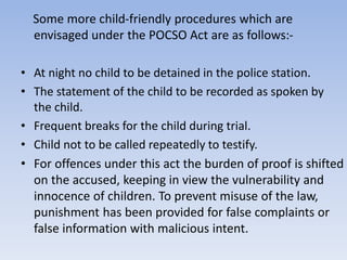 Some more child-friendly procedures which are
envisaged under the POCSO Act are as follows:-
• At night no child to be detained in the police station.
• The statement of the child to be recorded as spoken by
the child.
• Frequent breaks for the child during trial.
• Child not to be called repeatedly to testify.
• For offences under this act the burden of proof is shifted
on the accused, keeping in view the vulnerability and
innocence of children. To prevent misuse of the law,
punishment has been provided for false complaints or
false information with malicious intent.
 