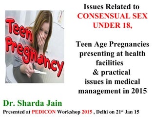 Dr. Sharda Jain
Presented at PEDICON Workshop 2015 , Delhi on 21st
Jan 15
Issues Related to
CONSENSUAL SEX
UNDER 18,
Teen Age Pregnancies
presenting at health
facilities
& practical
issues in medical
management in 2015
 