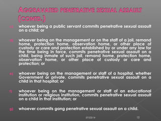 c) whoever being a public servant commits penetrative sexual assault
on a child; or
d) whoever being on the management or on the staff of a jail, remand
home, protection home, observation home, or other place of
custody or care and protection established by or under any law for
the time being in force, commits penetrative sexual assault on a
child, being inmate of such jail, remand home, protection home,
observation home, or other place of custody or care and
protection; or
e) whoever being on the management or staff of a hospital, whether
Government or private, commits penetrative sexual assault on a
child in that hospital; or
f) whoever being on the management or staff of an educational
institution or religious institution, commits penetrative sexual assault
on a child in that institution; or
g) whoever commits gang penetrative sexual assault on a child.
07/23/14 15
 