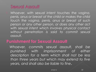  Whoever, with sexual intent touches the vagina,
penis, anus or breast of the child or makes the child
touch the vagina, penis, anus or breast of such
person or any other person, or does any other act
with sexual intent which involves physical contact
without penetration is said to commit sexual
assault.
Punishment for Sexual Assault
Whoever, commits sexual assault, shall be
punished with imprisonment of either
description for a term which shall not be less
than three years but which may extend to five
years, and shall also be liable to fine.
07/23/14 22
 