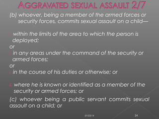 (b) whoever, being a member of the armed forces or
security forces, commits sexual assault on a child—
i. within the limits of the area to which the person is
deployed;
or
i. in any areas under the command of the security or
armed forces;
or
i. in the course of his duties or otherwise; or
ii. where he is known or identified as a member of the
security or armed forces; or
(c) whoever being a public servant commits sexual
assault on a child; or
07/23/14 24
 