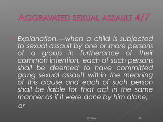  Explanation.—when a child is subjected
to sexual assault by one or more persons
of a group in furtherance of their
common intention, each of such persons
shall be deemed to have committed
gang sexual assault within the meaning
of this clause and each of such person
shall be liable for that act in the same
manner as if it were done by him alone;
or
07/23/14 26
 