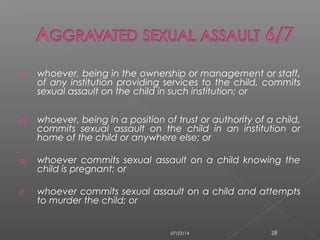 o) whoever, being in the ownership or management or staff,
of any institution providing services to the child, commits
sexual assault on the child in such institution; or
p) whoever, being in a position of trust or authority of a child,
commits sexual assault on the child in an institution or
home of the child or anywhere else; or
q) whoever commits sexual assault on a child knowing the
child is pregnant; or
r) whoever commits sexual assault on a child and attempts
to murder the child; or
07/23/14 28
 