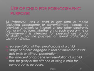 13. Whoever, uses a child in any form of media
(including programme or advertisement telecast by
television channels or internet or any other electronic
form or printed form, whether or not such programme or
advertisement is intended for personal use or for
distribution), for the purposes of sexual gratification,
which includes—
a) representation of the sexual organs of a child;
b) usage of a child engaged in real or simulated sexual
acts (with or without penetration);
a) the indecent or obscene representation of a child,
shall be guilty of the offence of using a child for
pornographic purposes.
07/23/14 34
 
