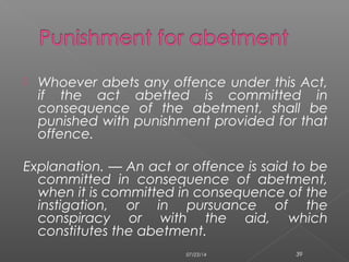  Whoever abets any offence under this Act,
if the act abetted is committed in
consequence of the abetment, shall be
punished with punishment provided for that
offence.
Explanation. — An act or offence is said to be
committed in consequence of abetment,
when it is committed in consequence of the
instigation, or in pursuance of the
conspiracy or with the aid, which
constitutes the abetment.
07/23/14 39
 