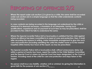3) Where the report under sub-section (/) is given by a child, the same shall be recorded
under sub-section (2) in a simple language so that the child understands contents
being recorded.
4) In case contents are being recorded in the language not understood by the child or
wherever it is deemed necessary, a translator or an interpreter, having such
qualifications, experience and on payment of such fees as may be prescribed, shall be
provided to the child if he fails to understand the same.
5) Where the Special Juvenile Police Unit or local police is satisfied that the child against
whom an offence has been committed is in need of care and protection, then, it shall,
after recording the reasons in writing, make immediate arrangement to give him such
care and protection (including admitting the child into shelter home or to the nearest
hospital) within twenty-four hours of the report, as may be prescribed.
6) The Special Juvenile Police Unit or local police shall, without unnecessary delay but
within a period of twenty-four hours, report the matter to the Child Welfare Committee
and the Special Court or where no Special Court has been designated, to the Court of
Session, including need of the child for care and protection and steps taken in this
regard.
7) No person shall incur any liability, whether civil or criminal, for giving the information in
good faith for the purpose of sub-section (7).07/23/14 42
 