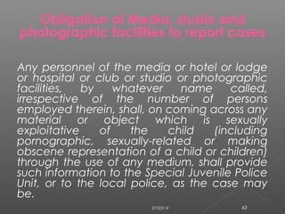 Any personnel of the media or hotel or lodge
or hospital or club or studio or photographic
facilities, by whatever name called,
irrespective of the number of persons
employed therein, shall, on coming across any
material or object which is sexually
exploitative of the child (including
pornographic, sexually-related or making
obscene representation of a child or children)
through the use of any medium, shall provide
such information to the Special Juvenile Police
Unit, or to the local police, as the case may
be.
Obligation of Media, studio and
photographic facilities to report cases
07/23/14 43
 
