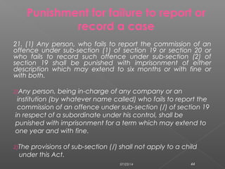 21. (1) Any person, who fails to report the commission of an
offence under sub-section (1) of section 19 or section 20 or
who fails to record such offence under sub-section (2) of
section 19 shall be punished with imprisonment of either
description which may extend to six months or with fine or
with both.
2)Any person, being in-charge of any company or an
institution (by whatever name called) who fails to report the
commission of an offence under sub-section (/) of section 19
in respect of a subordinate under his control, shall be
punished with imprisonment for a term which may extend to
one year and with fine.
2)The provisions of sub-section (/) shall not apply to a child
under this Act.
Punishment for failure to report or
record a case
07/23/14 44
 