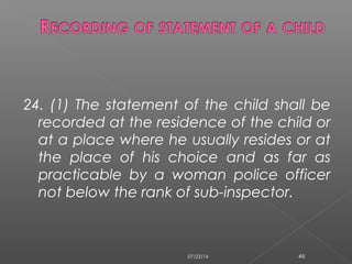 24. (1) The statement of the child shall be
recorded at the residence of the child or
at a place where he usually resides or at
the place of his choice and as far as
practicable by a woman police officer
not below the rank of sub-inspector.
07/23/14 46
 