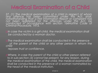 27. (1) The medical examination of a child in respect of whom
any offence has been committed under this Act, shall,
notwithstanding that a First Information Report or complaint has
not been registered for the offences under this Act, be
conducted in accordance with section 164Aofthe Code of
Criminal Procedure, 1973.
2)In case the victim is a girl child, the medical examination shall
be conducted by a woman doctor.
2)The medical examination shall be conducted in the presence
of the parent of the child or any other person in whom the
child
reposes trust or confidence.
2)Where, in case the parent of the child or other person referred
to in sub-section (3) cannot be present, for any reason, during
the medical examination of the child, the medical examination
shall be conducted in the presence of a woman nominated by
the head of the medical institution.
07/23/14 49
 