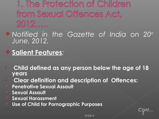  Notified in the Gazette of India on 20th
June, 2012.
 Salient Features:
 Child defined as any person below the age of 18
years
 Clear definition and description of Offences:
 Penetrative Sexual Assault
 Sexual Assault
 Sexual Harassment
 Use of Child for Pornographic Purposes
Cont…
507/23/14
 