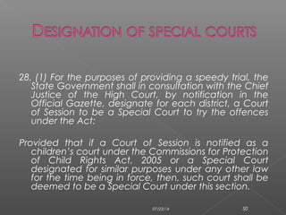28. (1) For the purposes of providing a speedy trial, the
State Government shall in consultation with the Chief
Justice of the High Court, by notification in the
Official Gazette, designate for each district, a Court
of Session to be a Special Court to try the offences
under the Act:
Provided that if a Court of Session is notified as a
children’s court under the Commissions for Protection
of Child Rights Act, 2005 or a Special Court
designated for similar purposes under any other law
for the time being in force, then, such court shall be
deemed to be a Special Court under this section.
07/23/14 50
 