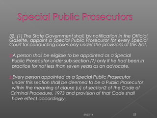 32. (1) The State Government shall, by notification in the Official
Gazette, appoint a Special Public Prosecutor for every Special
Court for conducting cases only under the provisions of this Act.
2)A person shall be eligible to be appointed as a Special
Public Prosecutor under sub-section (7) only if he had been in
practice for not less than seven years as an advocate.
2)Every person appointed as a Special Public Prosecutor
under this section shall be deemed to be a Public Prosecutor
within the meaning of clause (u) of section2 of the Code of
Criminal Procedure, 1973 and provision of that Code shall
have effect accordingly.
07/23/14 52
 