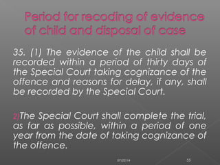 35. (1) The evidence of the child shall be
recorded within a period of thirty days of
the Special Court taking cognizance of the
offence and reasons for delay, if any, shall
be recorded by the Special Court.
2)The Special Court shall complete the trial,
as far as possible, within a period of one
year from the date of taking cognizance of
the offence.
07/23/14 55
 