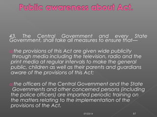 43. The Central Government and every State
Government, shall take all measures to ensure that—
a)the provisions of this Act are given wide publicity
through media including the television, radio and the
print media at regular intervals to make the general
public, children as well as their parents and guardians
aware of the provisions of this Act;
a)the officers of the Central Government and the State
Governments and other concerned persons (including
the police officers) are imparted periodic training on
the matters relating to the implementation of the
provisions of the Act.
07/23/14 61
 