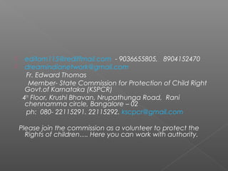  editom115@rediffmail.com - 9036655805, 8904152470
 dreamindianetwork@gmail.com
Fr. Edward Thomas
Member- State Commission for Protection of Child Right
Govt.of Karnataka (KSPCR)
4th
Floor, Krushi Bhavan, Nrupathunga Road, Rani
chennamma circle, Bangalore – 02
ph: 080- 22115291. 22115292. kscpcr@gmail.com
Please join the commission as a volunteer to protect the
Rights of children…. Here you can work with authority.
 