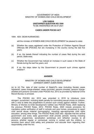 GOVERNMENT OF INDIA
MINISTRY OF WOMEN AND CHILD DEVELOPMENT
LOK SABHA
UNSTARRED QUESTION NO.1844
TO BE ANSWERED ON 30.07.2021
CASES UNDER POCSO ACT
1844. ADV. DEAN KURIAKOSE::
will the minister of WOMEN AND CHILD DEVELOPMENT be pleased to state:
(a) Whether the cases registered under the Protection of Children Against Sexual
Offences Bill (POCSO) Act are increasing in the country during the last five
years;
(b) If so, the details thereof indicating the number of cases filed during the said
period, State-wise;
(c) Whether the Government has noticed an increase in such cases in the State of
Kerala during the last five years; and
(d) If so, the steps taken by the Government to prevent such crimes against
children?
ANSWER
MINISTRY OF WOMEN AND CHILD DEVELOPMENT
(SHRIMATI SMRITI ZUBIN IRANI)
(a) to (d) The data of total number of State/UTs wise (including Kerala) cases
registered, cases charge-sheeted, cases convicted, persons arrested, persons charge-
sheeted and persons convicted under POCSO Act, 2012 as provided by National Crime
Record Bureau is annexed.
The POCSO Act, 2012 was amended in 2019 to introduce more
stringent punishment including death penalty for committing sexual crimes on children,
with a view to deter the perpetrators & prevent such crimes against children. Further,
Ministry of Women & Child Development notified new POCSO Rules, 2020 replacing
the previous POCSO Rules, 2012. POCSO Rules, 2020 include provisions for
mandatory police verification of staff in schools and care homes, procedures to report
child sexual abuse material (pornography), imparting age-appropriate child rights
education, among other things. The POCSO Rules 2020 also stipulate that the central
government and every state government shall provide periodic training including
orientation programmes, sensitization workshops and refresher courses to all
persons, whether regular or contractual, coming in contact with the children, to
sensitize them about child safety and protection and educate them regarding their
responsibility under the Act.
****
 