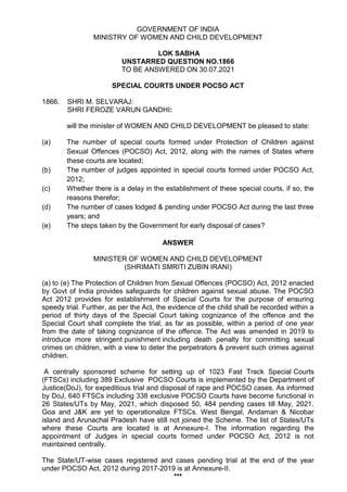 GOVERNMENT OF INDIA
MINISTRY OF WOMEN AND CHILD DEVELOPMENT
LOK SABHA
UNSTARRED QUESTION NO.1866
TO BE ANSWERED ON 30.07.2021
SPECIAL COURTS UNDER POCSO ACT
1866. SHRI M. SELVARAJ:
SHRI FEROZE VARUN GANDHI:
will the minister of WOMEN AND CHILD DEVELOPMENT be pleased to state:
(a) The number of special courts formed under Protection of Children against
Sexual Offences (POCSO) Act, 2012, along with the names of States where
these courts are located;
(b) The number of judges appointed in special courts formed under POCSO Act,
2012;
(c) Whether there is a delay in the establishment of these special courts, if so, the
reasons therefor;
(d) The number of cases lodged & pending under POCSO Act during the last three
years; and
(e) The steps taken by the Government for early disposal of cases?
ANSWER
MINISTER OF WOMEN AND CHILD DEVELOPMENT
(SHRIMATI SMRITI ZUBIN IRANI)
(a) to (e) The Protection of Children from Sexual Offences (POCSO) Act, 2012 enacted
by Govt of India provides safeguards for children against sexual abuse. The POCSO
Act 2012 provides for establishment of Special Courts for the purpose of ensuring
speedy trial. Further, as per the Act, the evidence of the child shall be recorded within a
period of thirty days of the Special Court taking cognizance of the offence and the
Special Court shall complete the trial, as far as possible, within a period of one year
from the date of taking cognizance of the offence. The Act was amended in 2019 to
introduce more stringent punishment including death penalty for committing sexual
crimes on children, with a view to deter the perpetrators & prevent such crimes against
children.
A centrally sponsored scheme for setting up of 1023 Fast Track Special Courts
(FTSCs) including 389 Exclusive POCSO Courts is implemented by the Department of
Justice(DoJ), for expeditious trial and disposal of rape and POCSO cases. As informed
by DoJ, 640 FTSCs including 338 exclusive POCSO Courts have become functional in
26 States/UTs by May, 2021, which disposed 50, 484 pending cases till May, 2021.
Goa and J&K are yet to operationalize FTSCs. West Bengal, Andaman & Nicobar
island and Arunachal Pradesh have still not joined the Scheme. The list of States/UTs
where these Courts are located is at Annexure-I. The information regarding the
appointment of Judges in special courts formed under POCSO Act, 2012 is not
maintained centrally.
The State/UT-wise cases registered and cases pending trial at the end of the year
under POCSO Act, 2012 during 2017-2019 is at Annexure-II.
***
 