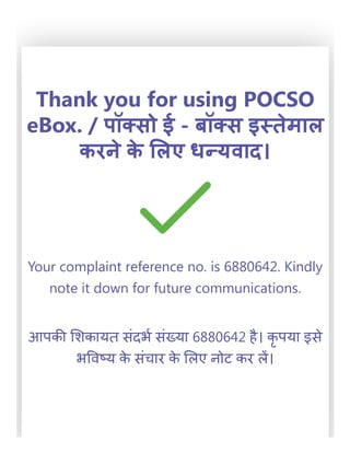 Thank you for using POCSO
eBox. / पॉक्सो ई - बॉक्स इस्तेमाल
करने के लिए धन्यवाद।
Your complaint reference no. is 6880642. Kindly
note it down for future communications.
आपकी शिकायत संदर्भ संख्या 6880642 है। कृ पया इसे
भविष्य के संचार के लिए नोट कर लें।
 